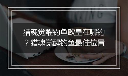 猎魂觉醒钓鱼欧皇在哪钓？猎魂觉醒钓鱼最佳位置