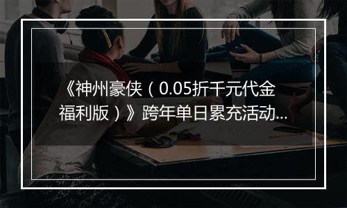 《神州豪侠（0.05折千元代金福利版）》跨年单日累充活动（12.30-1.5）