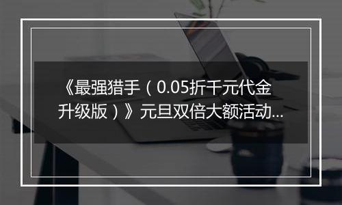 《最强猎手（0.05折千元代金升级版）》元旦双倍大额活动（12.30-1.2）