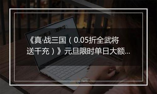 《真·战三国（0.05折全武将送千充）》元旦限时单日大额活动（1.1-1.5）