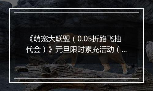 《萌宠大联盟（0.05折路飞抽代金）》元旦限时累充活动（1.1-1.5）