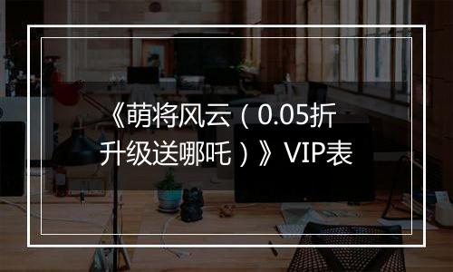 《萌将风云（0.05折升级送哪吒）》VIP表