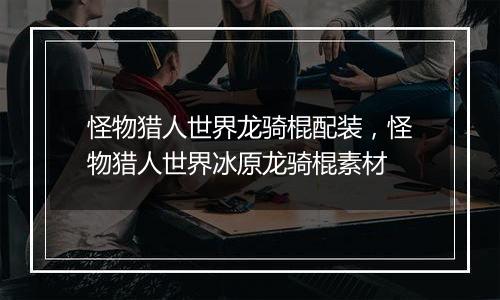 怪物猎人世界龙骑棍配装，怪物猎人世界冰原龙骑棍素材