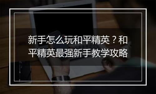 新手怎么玩和平精英？和平精英最强新手教学攻略