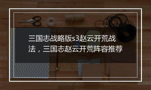 三国志战略版s3赵云开荒战法，三国志赵云开荒阵容推荐