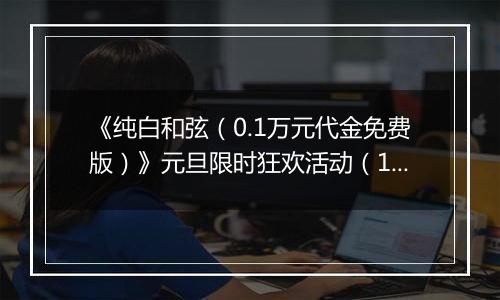 《纯白和弦（0.1万元代金免费版）》元旦限时狂欢活动（12.29-1.4）
