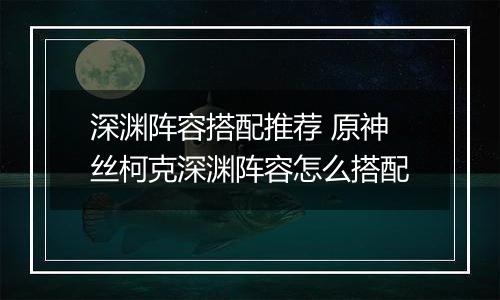 深渊阵容搭配推荐 原神丝柯克深渊阵容怎么搭配
